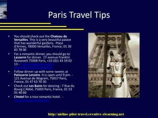 Paris Travel TipsYou should check out the Chateau de Versailles. This is a very beautiful palace that has wonderful gardens.  Place d'Armes, 78000 Versailles, France, 01 30 83 78 00For a romantic dinner, you should go to Lasserre for dinner.  17 avenue Franklin Roosevelt 75008 Paris, +33 (0)1 43 59 02 13 - http://www.restaurant-lasserre.com/uk/index.phpFollow dinner up with some sweets at Patisserie Lenotre. It is open until 9 pm. - 121 Avenue de Wagram, 75017 Paris, France, 01 47 63 70 30Check out Les Bains for dancing - 7 Rue du Bourg L'Abbé, 75003 Paris, France, 01 53 01 40 60L’Hotel for a nice romantic hotel.  - http://www.l-hotel.com/
