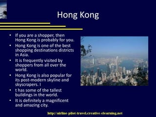 Hong KongIf you are a shopper, then Hong Kong is probably for you. Hong Kong is one of the best shopping destinations districts in Asia. It is frequently visited by shoppers from all over the world.  Hong Kong is also popular for its post-modern skyline and skyscrapers. It has some of the tallest buildings in the world. It is definitely a magnificent and amazing city. 