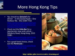 More Hong Kong TipsYou should try Grissini’s for dinner  - In the Grand Hyatt – One Harbour Rd. - 852 2584 7722 http://www.hongkong.grand.hyatt.com/hyatt/hotels/entertainment/restaurants/index.jspCheck out the Felix Bar for a spectacular view and a drink. - Salisbury Road, Hong Kong, 2315 3188 - http://www.peninsula.com/Hong_Kong/en/Dining/default.aspxFor a good hotel choice, check out the Peninsula - http://www.peninsula.com/Hong_Kong/en/default.aspx