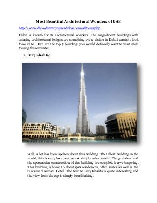 Most Beautiful Architectural Wonders of UAE 
http://www.dhowdinnercruisesdubai.com/alltours.php 
Dubai is known for its architectural wonders. The magnificent buildings with 
amazing architectural designs are something every visitor in Dubai wants to look 
forward to. Here are the top 5 buildings you would definitely want to visit while 
touring this emirate: 
1. Burj Khalifa: 
Well, a lot has been spoken about this building. The tallest building in the 
world, this is one place you cannot simply miss out on! The grandeur and 
the spectacular construction of this building are completely awe-inspiring. 
This building is home to about 900 residences, office suites as well as the 
renowned Armani Hotel. The tour to Burj Khalifa is quite interesting and 
the view from the top is simply breathtaking. 
 
