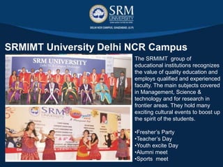 The SRMIMT organizes many
exciting cultural events to boost
up the spirit of the students, like:
•Fresher’s Party
•Teacher’s Day
•Youth excite Day
•Alumni meet
•Sports meet
 