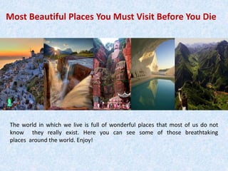 Most Beautiful Places You Must Visit Before You Die
The world in which we live is full of wonderful places that most of us do not
know they really exist. Here you can see some of those breathtaking
places around the world. Enjoy!
 