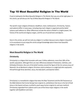 Top 10 Most Beautiful Religion in The World
If you’re looking for the Most Beautiful Religion in The World, then you are at the right place. In
this article, we will discuss the Top 10 Most Beautiful Religion in The World.
The world’s major religions (Hinduism, Buddhism, Islam, Confucianism, Christianity, Taoism,
and Judaism) differ in many ways, including how each religion is organized and the belief
systems each adheres to. Other differences include the nature of belief in a higher power, the
history of the world and religious origins, and the use of sacred texts and objects.
Here in this article, we will not rank any religion in numbers because every religion is beautiful
in its accordance so just enjoy the article and get knowledge about these most beautiful
religions in the world.
Most Beautiful Religion in The World
Christianity
Christianity is a religion that resonates with over 2 billion adherents, more than 30% of the
world’s population. Although there are clear differences between Protestants, Catholics, and
Orthodox Christians, the core of the belief revolves around the figure of the 1st-century Jesus of
Nazareth. As an Abrahamic religion, Christians claim to believe in a single God who represents
Himself through three identities: Jesus, the Holy Spirit, and God the Father.
Christianity is a monotheistic religion that takes the New Testament and the Old Testament as
the Bible believes that human beings have original sin, and believes that Jesus is the Son of God
(Jesus is the Savior) and was crucified to wash away human original sin and save mankind.
Christianity originated from Judaism and is one of the three major religions in the world
together with Buddhism and Islam.
 
