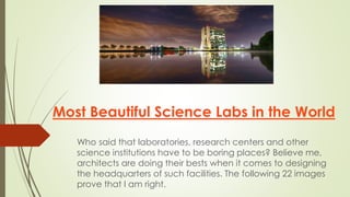 Most Beautiful Science Labs in the World
Who said that laboratories, research centers and other
science institutions have to be boring places? Believe me,
architects are doing their bests when it comes to designing
the headquarters of such facilities. The following 22 images
prove that I am right.
 