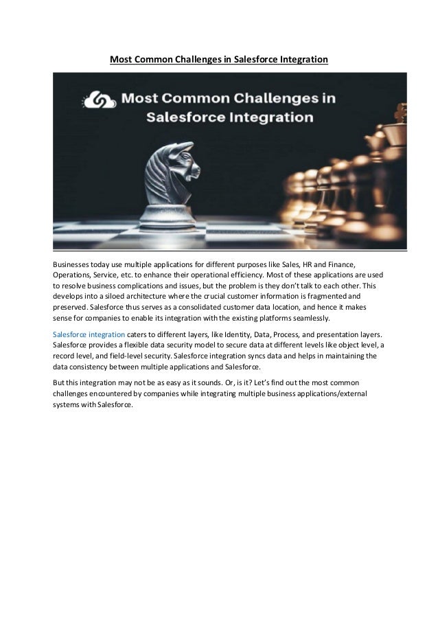 Most Common Challenges in Salesforce Integration
Businesses today use multiple applications for different purposes like Sales, HR and Finance,
Operations, Service, etc. to enhance their operational efficiency. Most of these applications are used
to resolve business complications and issues, but the problem is they don’t talk to each other. This
develops into a siloed architecture where the crucial customer information is fragmented and
preserved. Salesforce thus serves as a consolidated customer data location, and hence it makes
sense for companies to enable its integration with the existing platforms seamlessly.
Salesforce integration caters to different layers, like Identity, Data, Process, and presentation layers.
Salesforce provides a flexible data security model to secure data at different levels like object level, a
record level, and field-level security. Salesforce integration syncs data and helps in maintaining the
data consistency between multiple applications and Salesforce.
But this integration may not be as easy as it sounds. Or, is it? Let’s find out the most common
challenges encountered by companies while integrating multiple business applications/external
systems with Salesforce.
 