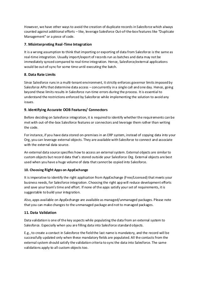 However, we have other ways to avoid the creation of duplicate records in Salesforce which always
counted against additional efforts – like, leverage Salesforce Out-of-the-box features like “Duplicate
Management” or a piece of code.
7. Misinterpreting Real-Time Integration
It is a wrong assumption to think that importing or exporting of data from Salesforce is the same as
real-time integration. Usually import/export of records run as batches and data may not be
immediately synced compared to real-time integration. Hence, Salesforce/external applications
would be out-of-sync for some time until executing the batch.
8. Data Rate Limits
Since Salesforce runs in a multi-tenant environment, it strictly enforces governor limits imposed by
Salesforce APIs that determine data access – concurrently in a single call and one day. Hence, going
beyond these limits results in Salesforce run-time errors during the process. It is essential to
understand the restrictions enforced by Salesforce while implementing the solution to avoid any
issues.
9. Identifying Accurate OOB Features/ Connectors
Before deciding on Salesforce integration, it is required to identify whether the requirements can be
met with out-of-the-box Salesforce features or connectors and leverage them rather than writing
the code.
For instance, if you have data stored on-premises in an ERP system, instead of copying data into your
Org, you can leverage external objects. They are available with Salesforce to connect and associate
with the external data source.
An external data source specifies how to access an external system. External objects are similar to
custom objects but record data that’s stored outside your Salesforce Org. External objects are best
used when you have a huge volume of data that cannot be copied into Salesforce.
10. Choosing Right Apps on AppExchange
It is imperative to identify the right application from AppExchange (Free/Licensed) that meets your
business needs, for Salesforce integration. Choosing the right app will reduce development efforts
and save your team’s time and effort. If none of the apps satisfy your set of requirements, it is
suggestable to build your integration.
Also, apps available on AppExchange are available as managed/unmanaged packages. Please note
that you can make changes to the unmanaged package and not to managed packages.
11. Data Validation
Data validation is one of the key aspects while populating the data from an external system to
Salesforce. Especially when you are filling data into Salesforce standard objects.
E.g., to create a contact in Salesforce the field the last name is mandatory, and the record will be
successfully updated only when these mandatory fields are populated. All the contacts from the
external system should satisfy the validation criteria to sync the data into Salesforce. The same
validations apply to all custom objects too.
 