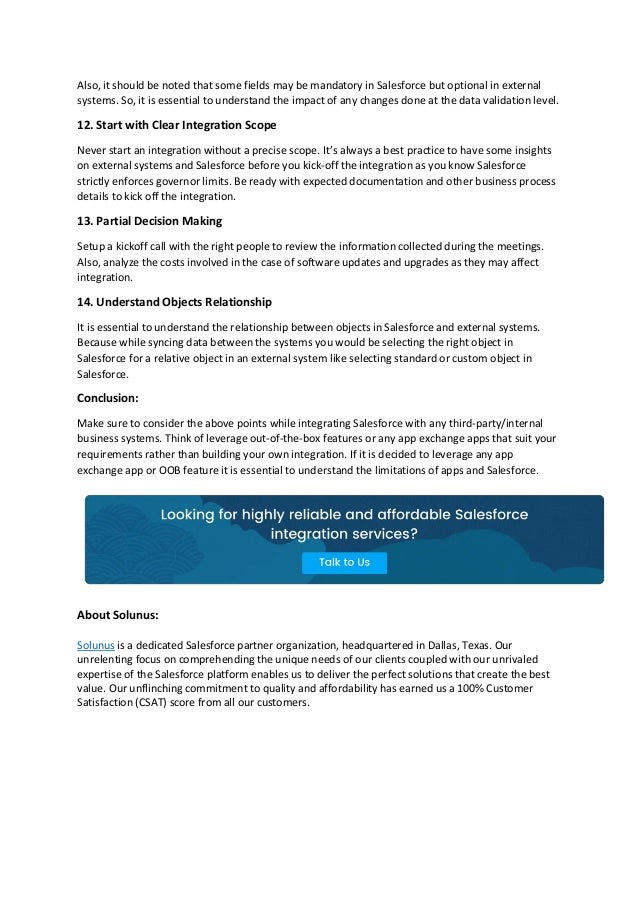 Also, it should be noted that some fields may be mandatory in Salesforce but optional in external
systems. So, it is essential to understand the impact of any changes done at the data validation level.
12. Start with Clear Integration Scope
Never start an integration without a precise scope. It’s always a best practice to have some insights
on external systems and Salesforce before you kick-off the integration as you know Salesforce
strictly enforces governor limits. Be ready with expected documentation and other business process
details to kick off the integration.
13. Partial Decision Making
Setup a kickoff call with the right people to review the information collected during the meetings.
Also, analyze the costs involved in the case of software updates and upgrades as they may affect
integration.
14. Understand Objects Relationship
It is essential to understand the relationship between objects in Salesforce and external systems.
Because while syncing data between the systems you would be selecting the right object in
Salesforce for a relative object in an external system like selecting standard or custom object in
Salesforce.
Conclusion:
Make sure to consider the above points while integrating Salesforce with any third-party/internal
business systems. Think of leverage out-of-the-box features or any app exchange apps that suit your
requirements rather than building your own integration. If it is decided to leverage any app
exchange app or OOB feature it is essential to understand the limitations of apps and Salesforce.
About Solunus:
Solunus is a dedicated Salesforce partner organization, headquartered in Dallas, Texas. Our
unrelenting focus on comprehending the unique needs of our clients coupled with our unrivaled
expertise of the Salesforce platform enables us to deliver the perfect solutions that create the best
value. Our unflinching commitment to quality and affordability has earned us a 100% Customer
Satisfaction (CSAT) score from all our customers.
 