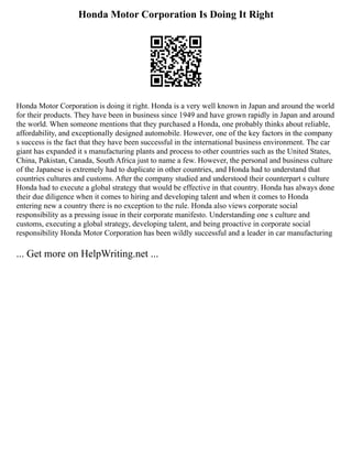 Honda Motor Corporation Is Doing It Right
Honda Motor Corporation is doing it right. Honda is a very well known in Japan and around the world
for their products. They have been in business since 1949 and have grown rapidly in Japan and around
the world. When someone mentions that they purchased a Honda, one probably thinks about reliable,
affordability, and exceptionally designed automobile. However, one of the key factors in the company
s success is the fact that they have been successful in the international business environment. The car
giant has expanded it s manufacturing plants and process to other countries such as the United States,
China, Pakistan, Canada, South Africa just to name a few. However, the personal and business culture
of the Japanese is extremely had to duplicate in other countries, and Honda had to understand that
countries cultures and customs. After the company studied and understood their counterpart s culture
Honda had to execute a global strategy that would be effective in that country. Honda has always done
their due diligence when it comes to hiring and developing talent and when it comes to Honda
entering new a country there is no exception to the rule. Honda also views corporate social
responsibility as a pressing issue in their corporate manifesto. Understanding one s culture and
customs, executing a global strategy, developing talent, and being proactive in corporate social
responsibility Honda Motor Corporation has been wildly successful and a leader in car manufacturing
... Get more on HelpWriting.net ...
 