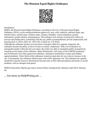 The Houston Equal Rights Ordinance
Introduction
HERO, the Houston Equal Rights Ordinance, according to the City of Houston Equal Rights
Ordinance (2014), covers nondiscrimination against sex, race, color, ethnicity, national origin, age,
familial status, marital status, military status, religion, disability, sexual orientation, genetic
information, gender identity, and pregnancy. The ordinance lists sections of protection within city
services and employment, contracting with the city, public accommodations, private employment, and
housing (Exh A, 2014). (Ord. No. 2014 530, § 2(Exh A), 5 28 2014)
Although the ordinance protects several classes of people within five separate categories, the
ordinance became the policy in favor of men in women s bathrooms. With a lot of attention on
transgender people within the last year alone, the media was able to manipulate public perception by
focusing on one aspect of the ordinance. Many Houstonians, still weary of the LGBTQ community
and ill informed, were fully against the ordinance, claiming to defend their women and children
against predators. Voters believed the ordinance created an open door for sex crime to increase in the
city. Consequently, the ordinance failed to pass with a 60% opposing vote. The ordinance for equality
should have passed, however, Houstonians focused only on their false perceptions and myths of sexual
predators, such as strangers and queers.
HERO initial policy Openly gay mayor Annise Parker introduced the ordinance April 2014. Because
the
... Get more on HelpWriting.net ...
 