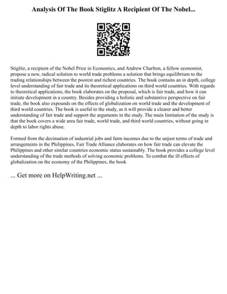 Analysis Of The Book Stiglitz A Recipient Of The Nobel...
Stiglitz, a recipient of the Nobel Prize in Economics, and Andrew Charlton, a fellow economist,
propose a new, radical solution to world trade problems a solution that brings equilibrium to the
trading relationships between the poorest and richest countries. The book contains an in depth, college
level understanding of fair trade and its theoretical applications on third world countries. With regards
to theoretical applications, the book elaborates on the proposal, which is fair trade, and how it can
initiate development in a country. Besides providing a holistic and substantive perspective on fair
trade, the book also expounds on the effects of globalization on world trade and the development of
third world countries. The book is useful to the study, as it will provide a clearer and better
understanding of fair trade and support the arguments in the study. The main limitation of the study is
that the book covers a wide area fair trade, world trade, and third world countries, without going in
depth to labor rights abuse.
Formed from the decimation of industrial jobs and farm incomes due to the unjust terms of trade and
arrangements in the Philippines, Fair Trade Alliance elaborates on how fair trade can elevate the
Philippines and other similar countries economic status sustainably. The book provides a college level
understanding of the trade methods of solving economic problems. To combat the ill effects of
globalization on the economy of the Philippines, the book
... Get more on HelpWriting.net ...
 