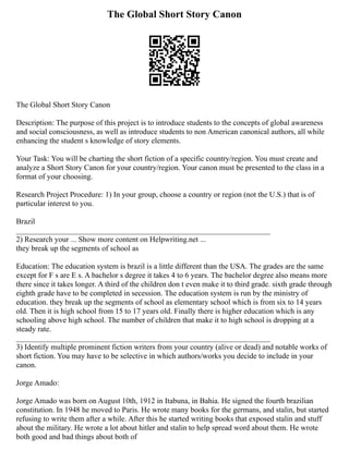 The Global Short Story Canon
The Global Short Story Canon
Description: The purpose of this project is to introduce students to the concepts of global awareness
and social consciousness, as well as introduce students to non American canonical authors, all while
enhancing the student s knowledge of story elements.
Your Task: You will be charting the short fiction of a specific country/region. You must create and
analyze a Short Story Canon for your country/region. Your canon must be presented to the class in a
format of your choosing.
Research Project Procedure: 1) In your group, choose a country or region (not the U.S.) that is of
particular interest to you.
Brazil
__________________________________________________________________
2) Research your ... Show more content on Helpwriting.net ...
they break up the segments of school as
Education: The education system is brazil is a little different than the USA. The grades are the same
except for F s are E s. A bachelor s degree it takes 4 to 6 years. The bachelor degree also means more
there since it takes longer. A third of the children don t even make it to third grade. sixth grade through
eighth grade have to be completed in secession. The education system is run by the ministry of
education. they break up the segments of school as elementary school which is from six to 14 years
old. Then it is high school from 15 to 17 years old. Finally there is higher education which is any
schooling above high school. The number of children that make it to high school is dropping at a
steady rate.
__________________________________________________________________
3) Identify multiple prominent fiction writers from your country (alive or dead) and notable works of
short fiction. You may have to be selective in which authors/works you decide to include in your
canon.
Jorge Amado:
Jorge Amado was born on August 10th, 1912 in Itabuna, in Bahia. He signed the fourth brazilian
constitution. In 1948 he moved to Paris. He wrote many books for the germans, and stalin, but started
refusing to write them after a while. After this he started writing books that exposed stalin and stuff
about the military. He wrote a lot about hitler and stalin to help spread word about them. He wrote
both good and bad things about both of
 