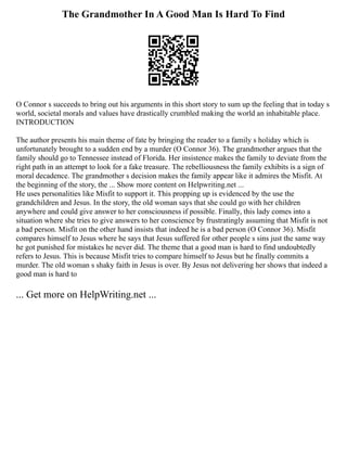 The Grandmother In A Good Man Is Hard To Find
O Connor s succeeds to bring out his arguments in this short story to sum up the feeling that in today s
world, societal morals and values have drastically crumbled making the world an inhabitable place.
INTRODUCTION
The author presents his main theme of fate by bringing the reader to a family s holiday which is
unfortunately brought to a sudden end by a murder (O Connor 36). The grandmother argues that the
family should go to Tennessee instead of Florida. Her insistence makes the family to deviate from the
right path in an attempt to look for a fake treasure. The rebelliousness the family exhibits is a sign of
moral decadence. The grandmother s decision makes the family appear like it admires the Misfit. At
the beginning of the story, the ... Show more content on Helpwriting.net ...
He uses personalities like Misfit to support it. This propping up is evidenced by the use the
grandchildren and Jesus. In the story, the old woman says that she could go with her children
anywhere and could give answer to her consciousness if possible. Finally, this lady comes into a
situation where she tries to give answers to her conscience by frustratingly assuming that Misfit is not
a bad person. Misfit on the other hand insists that indeed he is a bad person (O Connor 36). Misfit
compares himself to Jesus where he says that Jesus suffered for other people s sins just the same way
he got punished for mistakes he never did. The theme that a good man is hard to find undoubtedly
refers to Jesus. This is because Misfit tries to compare himself to Jesus but he finally commits a
murder. The old woman s shaky faith in Jesus is over. By Jesus not delivering her shows that indeed a
good man is hard to
... Get more on HelpWriting.net ...
 