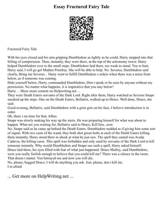Essay Fractured Fairy Tale
Fractured Fairy Tale
With his eyes closed and his arm gripping Dumbledore as tightly as he could, Harry stepped into that
felling of compression. Then, instantly, they were there, at the top of the astronomy tower. Harry
helped Dumbledore over to the small steps. Dumbledore laid there, too weak to stand. You re hurt,
Harry said, I will go get Madam Pomfrey. She will be able to help. No. Severus, Dumbledore said
clearly, Bring me Severus... Harry went to fulfill Dumbledore s orders when there was a noise from
below, as if someone was coming.
Hide yourself below, Harry, commanded Dumbledore, Don t speak or be seen by anyone without my
permission. No matter what happens, it is imperative that you stay below!
Harry ... Show more content on Helpwriting.net ...
They were Death Eaters servants of the Dark Lord. Right after them, Harry watched as Severus Snape
sneaked up the steps. One on the Death Eaters, Bellatrix, walked up to Draco. Well done, Draco, she
said.
Good evening, Bellatrix, said Dumbledore with a grim grin on his face, I believe introduction is in
order.
Oh, there s no time for that, Albus.
Snape was slowly making his way up the stairs. He was preparing himself for what was about to
happen. What are you waiting for, Bellatrix said to Draco, Kill him...now.
No, Snape said as he came up behind the Death Eaters. Dumbledore nodded as if giving him some sort
of signal. With two casts of the wand, they both shot green bolts at each of the Death Eaters killing
them instantly. Harry stood there in shock at what he just saw. The spell they casted was Avada
Cadavra, the killing curse. This spell was forbidden and only used by servants of the Dark Lord to kill
someone instantly. Why would Dumbledore and Snape use such a spell, Harry asked himself.
Draco laid there, his eyes filled with fear of what just happened. Draco Malfoy, said Dumbledore,
were you really foolish enough to believe that you could kill me? There was a silence in the room.
That doesn t matter. You betrayed me and now you will die.
No, please, begged Draco, I will do anything you ask. Just, please, don t kill me.
I m afraid
... Get more on HelpWriting.net ...
 