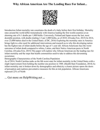 Why African American Are The Leading Race For Infant...
Introduction Infant mortality rate constitutes the death of a baby before their first birthday. Mortality
rates around the world differ tremendously with America leading the first world countries at an
alarming rate of 6.1 deaths per 1,000 births. Conversely, Finland and Japan secure the last, most
desirable position, with deaths totaling 2.3 per 1,000 births, as of 2010. (Ovaska Few, 2015) In 2014,
over 23,000 babies died in the United States. (CDC, 2016) Exploring the mortality rates in America
brings light to a dire need for additional interventions and research as to why this developing nation
has the highest rate of infant deaths before the age of 1 year old. African Americans face the worst
outcomes of infant death compared to whites, Latino, and their Native American peers in North
Carolina. (Ovaska Few, 2015) This paper will explore why African American are the leading race for
infant mortality and the steps that health communities need to take to address this devastating
occurrence.
Demographic Characteristics of the North Carolina Population
As of 2014, North Carolina ranks as the 8th worst state for infant mortality in the United States with a
slight improvement from holding the number one position in 1988. (Health Start Foundation, 2014) As
infant mortality rate is broken down by demographics and ethnicity a clearer picture opens the doors
of perception and explores preventative measures for this at risk population. African Americans
represent 22% of North
... Get more on HelpWriting.net ...
 