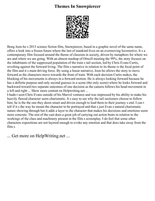 Themes In Snowpiercer
Bong Joon ho s 2013 science fiction film, Snowpiercer, based in a graphic novel of the same name,
offers a look into a frozen future where the last of mankind lives on an evermoving locomotive. It s a
contemporary film focused around the theme of classism in society, driven by metaphors for where we
are and where we are going. With an almost mashup of Orwell meeting the 99%, the story focuses on
the inhabitants of the suppressed population of the train s tail section, led by Chris Evans Curtis,
revolting against the forward living. The film s narrative in relation to its theme is the focal point of
the film and it s main driving force. By using a linear narrative, Joon ho allows the story to move
forward as the characters move towards the front of train. With each decision Curtis makes, the
blocking of his movements is always in a forward motion. He is always looking forward because he
has a definite purpose and only second guesses in a scene (the only scene) where he looks forward and
backward toward two separate outcomes of one decision as the camera follows his head movement in
a left and right ... Show more content on Helpwriting.net ...
I hadn t seen Chris Evans outside of his Marvel ventures and was impressed by his ability to make his
heavily flawed character seem charismatic. It s easy to see why the tail sectioners choose to follow
him; he is the the one they deem smart and driven enough to lead them to their journey s end. I can t
tell if it s the way he meant the character to be portrayed and that s just Evan s natural charismatic
nature showing through but it adds a layer to the character that makes his decisions and emotions seem
more concrete. The rest of the cast does a great job of carrying out action beats in relation to the
workings of the class and machinery present in the film s screenplay. I do feel that some other
characters expositions are not layered enough to evoke any emotion and that does take away from the
film s
... Get more on HelpWriting.net ...
 