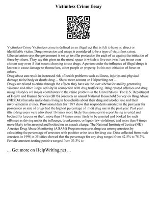 Victimless Crime Essay
Victimless Crime Victimless crime is defined as an illegal act that is felt to have no direct or
identifiable victim. Drug possession and usage is considered to be a type of victimless crime.
Libertarianism says the government is set up to offer protection for each of us against the initiation of
force by others. They say this gives us the moral space in which to live our own lives in our own
chosen way even if that means choosing to use drugs. A person under the influence of illegal drugs is
known to cause damage to themselves, other people or property. Is this not initiation of force on
others.
Drug abuse can result in increased risk of health problems such as illness, injuries and physical
damage to the body or death; drug ... Show more content on Helpwriting.net ...
Drugs are related to crime through the effects they have on the user s behavior and by generating
violence and other illegal activity in connection with drug trafficking. Drug related offenses and drug
using lifestyles are major contributors to the crime problem in the United States. The U.S. Department
of Health and Human Services (HHS) conducts an annual National Household Survey on Drug Abuse
(NHSDA) that asks individuals living in households about their drug and alcohol use and their
involvement in crimes. Provisional data for 1997 show that respondents arrested in the past year for
possession or sale of drugs had the highest percentage of illicit drug use in the past year. Past year
illicit drug users were also about 16 times more likely than nonusers to report being arrested and
booked for larceny or theft; more than 14 times more likely to be arrested and booked for such
offenses as driving under the influence, drunkenness, or liquor law violations; and more than 9 times
more likely to be arrested and booked on an assault charge. The National Institute of Justice (NIJ)
Arrestee Drug Abuse Monitoring (ADAM) Program measures drug use among arrestees by
calculating the percentage of arrestees with positive urine tests for drug use. Data collected from male
arrestees in 1998 in 35 cities showed that the percentage for any drug ranged from 42.5% to 78.7%.
Female arrestees testing positive ranged from 33.3% to
... Get more on HelpWriting.net ...
 