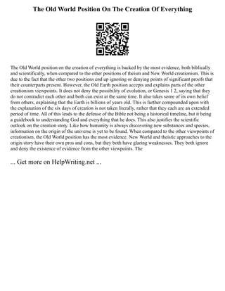 The Old World Position On The Creation Of Everything
The Old World position on the creation of everything is backed by the most evidence, both biblically
and scientifically, when compared to the other positions of theism and New World creationism. This is
due to the fact that the other two positions end up ignoring or denying points of significant proofs that
their counterparts present. However, the Old Earth position accepts and explains parts of the other
creationism viewpoints. It does not deny the possibility of evolution, or Genesis 1 2, saying that they
do not contradict each other and both can exist at the same time. It also takes some of its own belief
from others, explaining that the Earth is billions of years old. This is further compounded upon with
the explanation of the six days of creation is not taken literally, rather that they each are an extended
period of time. All of this leads to the defense of the Bible not being a historical timeline, but it being
a guidebook to understanding God and everything that he does. This also justifies the scientific
outlook on the creation story. Like how humanity is always discovering new substances and species,
information on the origin of the universe is yet to be found. When compared to the other viewpoints of
creationism, the Old World position has the most evidence. New World and theistic approaches to the
origin story have their own pros and cons, but they both have glaring weaknesses. They both ignore
and deny the existence of evidence from the other viewpoints. The
... Get more on HelpWriting.net ...
 