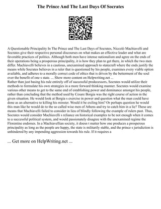 The Prince And The Last Days Of Socrates
A Questionable Principality In The Prince and The Last Days of Socrates, Niccolò Machiavelli and
Socrates give their respective personal discourses on what makes an effective leader and what are
favorable practices of politics. Although both men have intense nationalism and agree on the ends of
their operations being a prosperous principality, it is how they plan to get there, in which the two men
differ. Machiavelli believes in a cautious, unexamined approach to statecraft where the ends justify the
means while Socrates believes in a ruler that is questioned by his people, examines every viable option
available, and adheres to a morally correct code of ethics that is driven by the betterment of the soul
over the benefit of one s state. ... Show more content on Helpwriting.net ...
Rather than just basing his rule entirely off of successful predecessors, Socrates would utilize their
methods to formulate his own strategies in a more forward thinking manner. Socrates would examine
various other means to get to the same end of establishing power and dominance amongst his people,
rather than concluding that the method used by Cesare Borgia was the right course of action in the
given situation. He would look at Borgia s exercise in power and question what the man could have
done as an alternative to killing his minster. Would it be exiling him? Or perhaps question he would
this man like he would do to the so called wise men of Athens and try to catch him in a lie? These are
means that Machiavelli failed to consider in lieu of blindly following the example of rulers past. Thus,
Socrates would consider Machiavelli s reliance on historical examples to be not enough when it comes
to a successful political system, and would passionately disagree with the unexamined regime the
Florentine endorses. In a Machiavellian society, it doesn t matter how one produces a prosperous
principality as long as the people are happy, the state is militarily stable, and the prince s jurisdiction is
unhindered by any impending aggression towards his rule. If it requires a
... Get more on HelpWriting.net ...
 