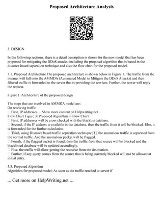 Proposed Architecture Analysis
3. DESIGN
In the following sections, there is a detail description is shown for the new model that has been
proposed for mitigating the DDoS attacks, including the proposed algorithm that is based in the
distance based separation technique and also the flow chart for the proposed model.
3.1. Proposed Architecture The proposed architecture is shown below in Figure 1. The traffic from the
internet will fall onto the AMMDA (Automated Model to Mitigate the DDoS Attacks) and then
filtered traffic is forwarded to the server that is providing the services. Further, the server will reply
the request.
Figure 1: Architecture of the proposed design
The steps that are involved in AMMDA model are:
On receiving traffic
 First, IP addresses ... Show more content on Helpwriting.net ...
Flow Chart Figure 3: Proposed Algorithm in Flow Chart
 First, IP addresses will be cross checked with the blacklist database.
 Second, if the IP address is available in the database, then the traffic from it will be blocked. Else, it
is forwarded for the further calculation.
 Third, using Distance based traffic separation technique [1], the anomalous traffic is separated from
the normal traffic. And the anomalous packet will be flagged.
 Fourth, if the flagged packet is found, then the traffic from that source will be blocked and the
blacklisted database will be updated accordingly.
 Else, the traffic will allow getting the resource from the destination.
 Further, if any query comes from the source that is being currently blocked will not be allowed at
initial entry.
3.3. Proposed Algorithm
Algorithm for proposed model: As soon as the traffic reached to server if
... Get more on HelpWriting.net ...
 