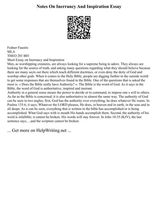 Notes On Inerrancy And Inspiration Essay
Fedner Faustin
MLA
THEO 201 B01
Short Essay on Inerrancy and Inspiration
Men, as worshipping creatures, are always looking for a supreme being to adore. They always are
looking for the source of truth, and asking many questions regarding what they should believe because
there are many sects out there which teach different doctrines, or even deny the deity of God and
worship other gods. When it comes to the Holy Bible, people are digging further in the outside world
to get some responses that are themselves found in the Bible. One of the questions that is asked the
most is: « Does the Bible really have Authority? ». The Bible is the word of God. As it says in the
Bible, the word of God is authoritative, inspired and inerrant.
Authority in a general sense means the power to decide or to command, to impose one s will to others.
As far as the Bible is concerned, it is also authoritative in almost the same way. The authority of God
can be seen in two angles; first, God has the authority over everything, he does whatever He wants. In
Psalms 135:6, it says; Whatever the LORD pleases, He does, in heaven and in earth, in the seas and in
all deeps. As it can be seen, everything that is written in the bible has accomplished or is being
accomplished. What God says with is mouth His hands accomplish them. Second, the authority of his
word is infallible; it cannot be broken. His words will stay forever. In John 10:35 (KJV), the last
sentence says, ...and the scripture cannot be broken.
... Get more on HelpWriting.net ...
 