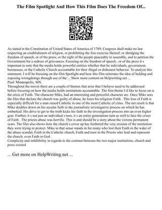 The Film Spotlight And How This Film Does The Freedom Of...
As stated in the Constitution of United States of America of 1789; Congress shall make no law
respecting an establishment of religion, or prohibiting the free exercise thereof; or abridging the
freedom of speech, or of the press; or the right of the people peaceably to assemble, and to petition the
Government for a redress of grievances. Focusing on the freedom of speech , or of the press it s
important to note that the media holds powerful entities whether that be individuals, government,
businesses, or the Catholic Church accountable for their illegal or dishonest behavior. To analyze this
statement, I will be focusing on the film Spotlight and how this film reiterates the idea of holding and
exposing wrongdoings through use of the ... Show more content on Helpwriting.net ...
Paul/ Minneapolis, MN.
Throughout the movie there are a couple of themes that arise that I believe need to be addressed
before focusing on how the media holds institutions accountable. The first theme I d like to focus on is
the crisis of Faith. The character Mike, had an interesting and powerful character arc. Once Mike sees
the files that declare the church was guilty of abuse, he loses his religious Faith . This loss of Faith is
especially difficult for a man raised Catholic in one of the most Catholic of cities. The net result is that
Mike doubles down on his secular faith in the journalistic investigative process on which he has
embarked. His drive to get to the truth kicks his faith in the investigation process into an even higher
gear. Further, it s not just an individual s turn, it s an entire generations turn as well to face the crises
of Faith . The priests abuse was horrific. This is and should be a story about the victims permanent
scars. The film also shows how the church s cover up has furthered the very erosion of the institution
they were trying to protect. Mike in that sense stands in for many who lost their Faith in the wake of
the abuse scandal, Faith in the Catholic church, Faith and trust in the Priests who lead and represent
the church, even Faith in God .
Complicity and infallibility in regards to the contrast between the two major institutions, church and
press existed
... Get more on HelpWriting.net ...
 