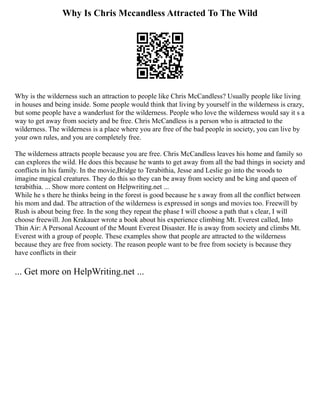 Why Is Chris Mccandless Attracted To The Wild
Why is the wilderness such an attraction to people like Chris McCandless? Usually people like living
in houses and being inside. Some people would think that living by yourself in the wilderness is crazy,
but some people have a wanderlust for the wilderness. People who love the wilderness would say it s a
way to get away from society and be free. Chris McCandless is a person who is attracted to the
wilderness. The wilderness is a place where you are free of the bad people in society, you can live by
your own rules, and you are completely free.
The wilderness attracts people because you are free. Chris McCandless leaves his home and family so
can explores the wild. He does this because he wants to get away from all the bad things in society and
conflicts in his family. In the movie,Bridge to Terabithia, Jesse and Leslie go into the woods to
imagine magical creatures. They do this so they can be away from society and be king and queen of
terabithia. ... Show more content on Helpwriting.net ...
While he s there he thinks being in the forest is good because he s away from all the conflict between
his mom and dad. The attraction of the wilderness is expressed in songs and movies too. Freewill by
Rush is about being free. In the song they repeat the phase I will choose a path that s clear, I will
choose freewill. Jon Krakauer wrote a book about his experience climbing Mt. Everest called, Into
Thin Air: A Personal Account of the Mount Everest Disaster. He is away from society and climbs Mt.
Everest with a group of people. These examples show that people are attracted to the wilderness
because they are free from society. The reason people want to be free from society is because they
have conflicts in their
... Get more on HelpWriting.net ...
 