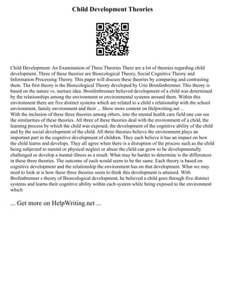 Child Development Theories
Child Development: An Examination of Three Theories There are a lot of theories regarding child
development. Three of these theories are Bioecological Theory, Social Cognitive Theory and
Information Processing Theory. This paper will discuss these theories by comparing and contrasting
them. The first theory is the Bioecological Theory developed by Urie Bronfenbrenner. This theory is
based on the nature vs. nurture idea. Bronfenbrenner believed development of a child was determined
by the relationships among the environment or environmental systems around them. Within this
environment there are five distinct systems which are related to a child s relationship with the school
environment, family environment and their ... Show more content on Helpwriting.net ...
With the inclusion of these three theories among others, into the mental health care field one can see
the similarities of these theories. All three of these theories deal with the environment of a child, the
learning process by which the child was exposed, the development of the cognitive ability of the child
and by the social development of the child. All three theories believe the environment plays an
important part in the cognitive development of children. They each believe it has an impact on how
the child learns and develops. They all agree when there is a disruption of the process such as the child
being subjected to mental or physical neglect or abuse the child can grow to be developmentally
challenged or develop a mental illness as a result. What may be harder to determine is the differences
in these three theories. The outcome of each would seem to be the same. Each theory is based on
cognitive development and the relationship the environment has on that development. What we may
need to look at is how these three theories seem to think this development is attained. With
Brofenbrenner s theory of Bioecological development, he believed a child goes through five distinct
systems and learns their cognitive ability within each system while being exposed to the environment
which
... Get more on HelpWriting.net ...
 