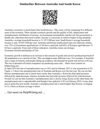 Similarities Between Australia And South Korea
Australia s economy is much better then South Korea s. This essay will be comparing five different
areas of the economy. These include economic growth and the quality of life, employment and
unemployment, distribution of income, environmental sustainability and the role the government in
health care, education and social welfare. Income is a necessity to achieve higher living standards.
Australia s average household income is 31 197 USD per year, South Korea s average household
income is only 18 035 USD per year. Australia and Koreas employment rates are relatively similar,
over 72% of Australians aged between 15 64 have a paid job, and 64% of Koreans aged between 15
64 have a paid job. From each of these indicators, Australia comes out stronger.
Economic Growth and Quality of Life.
Economic growth is defined as an increase in the amount of goods and services produced per head of
the population over a period of time. This can happen many different ways. For example, if Australia
sees a surge in tourism, and people taking up residence, the demand for goods and services will rise.
The rise in demand will mean companies are producing more and ... Show more content on
Helpwriting.net ...
In April 2014 the rate of unemployment was at 5.8% and in February 2015 it was measured at 6.3%.
Figure 1.3 shows the unemployment rate of Australia and Korea over the last year. We can see that
Koreas unemployment rate is much more erratic than Australia s. Korea has had rapid increases
followed by rapid decreases whereas Australia has had mild increases followed by mild decreases.
Overall we can see that Australia s unemployment rate is slowly rising, Korea on the other hand, the
unemployment rate is unpredictable and though it has spiked to 3.8% in February 2015, it may drop
just as quick the next month. Australia s unemployment rate is much higher than Koreas, averaging
6.1%, where as Koreas average is about
... Get more on HelpWriting.net ...
 