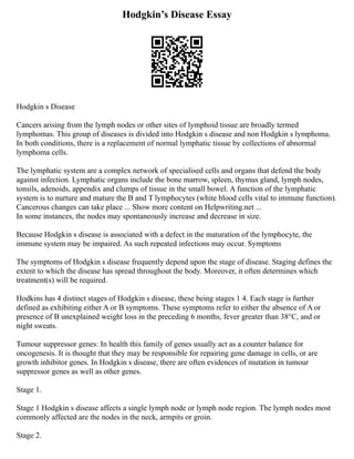 Hodgkin’s Disease Essay
Hodgkin s Disease
Cancers arising from the lymph nodes or other sites of lymphoid tissue are broadly termed
lymphomas. This group of diseases is divided into Hodgkin s disease and non Hodgkin s lymphoma.
In both conditions, there is a replacement of normal lymphatic tissue by collections of abnormal
lymphoma cells.
The lymphatic system are a complex network of specialised cells and organs that defend the body
against infection. Lymphatic organs include the bone marrow, spleen, thymus gland, lymph nodes,
tonsils, adenoids, appendix and clumps of tissue in the small bowel. A function of the lymphatic
system is to nurture and mature the B and T lymphocytes (white blood cells vital to immune function).
Cancerous changes can take place ... Show more content on Helpwriting.net ...
In some instances, the nodes may spontaneously increase and decrease in size.
Because Hodgkin s disease is associated with a defect in the maturation of the lymphocyte, the
immune system may be impaired. As such repeated infections may occur. Symptoms
The symptoms of Hodgkin s disease frequently depend upon the stage of disease. Staging defines the
extent to which the disease has spread throughout the body. Moreover, it often determines which
treatment(s) will be required.
Hodkins has 4 distinct stages of Hodgkin s disease, these being stages 1 4. Each stage is further
defined as exhibiting either A or B symptoms. These symptoms refer to either the absence of A or
presence of B unexplained weight loss in the preceding 6 months, fever greater than 38°C, and or
night sweats.
Tumour suppressor genes: In health this family of genes usually act as a counter balance for
oncogenesis. It is thought that they may be responsible for repairing gene damage in cells, or are
growth inhibitor genes. In Hodgkin s disease, there are often evidences of mutation in tumour
suppressor genes as well as other genes.
Stage 1.
Stage 1 Hodgkin s disease affects a single lymph node or lymph node region. The lymph nodes most
commonly affected are the nodes in the neck, armpits or groin.
Stage 2.
 