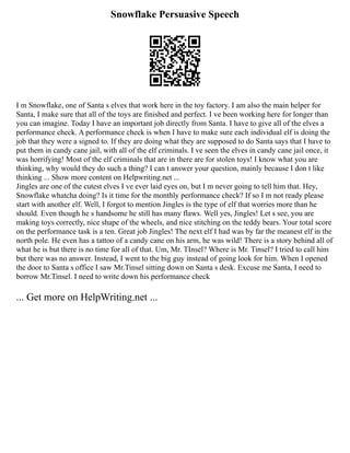 Snowflake Persuasive Speech
I m Snowflake, one of Santa s elves that work here in the toy factory. I am also the main helper for
Santa, I make sure that all of the toys are finished and perfect. I ve been working here for longer than
you can imagine. Today I have an important job directly from Santa. I have to give all of the elves a
performance check. A performance check is when I have to make sure each individual elf is doing the
job that they were a signed to. If they are doing what they are supposed to do Santa says that I have to
put them in candy cane jail, with all of the elf criminals. I ve seen the elves in candy cane jail once, it
was horrifying! Most of the elf criminals that are in there are for stolen toys! I know what you are
thinking, why would they do such a thing? I can t answer your question, mainly because I don t like
thinking ... Show more content on Helpwriting.net ...
Jingles are one of the cutest elves I ve ever laid eyes on, but I m never going to tell him that. Hey,
Snowflake whatcha doing? Is it time for the monthly performance check? If so I m not ready please
start with another elf. Well, I forgot to mention Jingles is the type of elf that worries more than he
should. Even though he s handsome he still has many flaws. Well yes, Jingles! Let s see, you are
making toys correctly, nice shape of the wheels, and nice stitching on the teddy bears. Your total score
on the performance task is a ten. Great job Jingles! The next elf I had was by far the meanest elf in the
north pole. He even has a tattoo of a candy cane on his arm, he was wild! There is a story behind all of
what he is but there is no time for all of that. Um, Mr. TInsel? Where is Mr. Tinsel? I tried to call him
but there was no answer. Instead, I went to the big guy instead of going look for him. When I opened
the door to Santa s office I saw Mr.Tinsel sitting down on Santa s desk. Excuse me Santa, I need to
borrow Mr.Tinsel. I need to write down his performance check
... Get more on HelpWriting.net ...
 