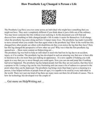 How Prosthetic Leg Changed A Person s Life
The Prosthetic Leg Have you ever come across an individual who might have something that you
might not have. They aren t completely different if you think about it just a little out of the ordinary.
You may know someone like this without even realizing it. In this document you will find and
discover how something so little changed people s life to make it easier for themselves. It all change
when the prosthetic leg came along and how it impact many lives. The prosthetic leg made it possible
to move around when you couldn t but then again what is the prosthetic leg? How in the world has this
changed how other people see others with disabilities do they even notice the leg that they have? How
has this leg changed the perspective of how other see you? Why was it that the first prosthetic leg
opened new ... Show more content on Helpwriting.net ...
The prosthetic leg was built to help an individual in need who had lost its leg due to an accident,
injury, or if in combat. The prosthetic leg has developed in such an amazing way that now is been able
to function to do a lot more than just making an appearance . It is now capable of helping you walk
again in a way that you ve never though you could again. Now you can run and jump like if nothing
had never happened. The prosthetic leg has helped people feel like they are not useless, that they have
a purpose in life. Losing a leg can be very frustrating and can cause a lot of sadness to a person to the
point where they can be depressed. The prosthetic leg brings more than hope it gives a meaning to a
person, it has helped millions of people from all ages, it is capable to be used by every individual in
the world. There isn t just one kind of leg there are many more out there for all kinds of causes. This is
how far technology has developed over the couple of
... Get more on HelpWriting.net ...
 