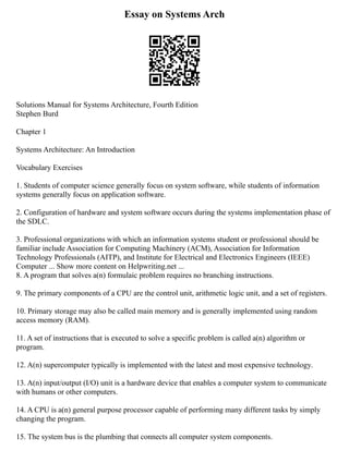 Essay on Systems Arch
Solutions Manual for Systems Architecture, Fourth Edition
Stephen Burd
Chapter 1
Systems Architecture: An Introduction
Vocabulary Exercises
1. Students of computer science generally focus on system software, while students of information
systems generally focus on application software.
2. Configuration of hardware and system software occurs during the systems implementation phase of
the SDLC.
3. Professional organizations with which an information systems student or professional should be
familiar include Association for Computing Machinery (ACM), Association for Information
Technology Professionals (AITP), and Institute for Electrical and Electronics Engineers (IEEE)
Computer ... Show more content on Helpwriting.net ...
8. A program that solves a(n) formulaic problem requires no branching instructions.
9. The primary components of a CPU are the control unit, arithmetic logic unit, and a set of registers.
10. Primary storage may also be called main memory and is generally implemented using random
access memory (RAM).
11. A set of instructions that is executed to solve a specific problem is called a(n) algorithm or
program.
12. A(n) supercomputer typically is implemented with the latest and most expensive technology.
13. A(n) input/output (I/O) unit is a hardware device that enables a computer system to communicate
with humans or other computers.
14. A CPU is a(n) general purpose processor capable of performing many different tasks by simply
changing the program.
15. The system bus is the plumbing that connects all computer system components.
 