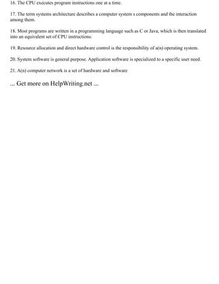 16. The CPU executes program instructions one at a time.
17. The term systems architecture describes a computer system s components and the interaction
among them.
18. Most programs are written in a programming language such as C or Java, which is then translated
into an equivalent set of CPU instructions.
19. Resource allocation and direct hardware control is the responsibility of a(n) operating system.
20. System software is general purpose. Application software is specialized to a specific user need.
21. A(n) computer network is a set of hardware and software
... Get more on HelpWriting.net ...
 