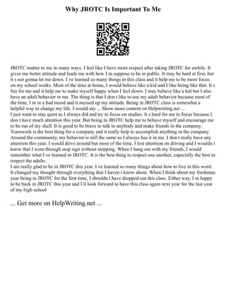 Why JROTC Is Important To Me
JROTC matter to me in many ways. I feel like I have more respect after taking JROTC for awhile. It
gives me better attitude and leads me with how I m suppose to be in public. It may be hard at first, but
it s not gonna let me down. I ve learned so many things in this class and it help me to be more focus
on my school works. Most of the time at home, I would behave like a kid and I like being like that. It s
fun for me and it help me to make myself happy when I feel down. I may behave like a kid but I also
have an adult behavior in me. The thing is that I don t like to use my adult behavior because most of
the time, I m in a bad mood and it messed up my attitude. Being in JROTC class is somewhat a
helpful way to change my life. I would say ... Show more content on Helpwriting.net ...
I just want to stay quiet as I always did and try to focus on studies. It s hard for me to focus because I
don t have much attention this year. But being in JROTC help me to behave myself and encourage me
to be out of my shell. It is good to be brave to talk to anybody and make friends in the company.
Teamwork is the best thing for a company and it really help to accomplish anything in the company.
Around the community, my behavior is still the same as I always has it in me. I don t really have any
attention this year. I would drive around but most of the time, I lost attention on driving and I wouldn t
know that I went through stop sign without stopping. When I hang out with my friends, I would
remember what I ve learned in JROTC. It is the best thing to respect one another, especially the best to
respect the adults.
I am really glad to be in JROTC this year. I ve learned so many things about how to live in this word.
It changed my thought through everything that I haven t know about. When I think about my freshman
year being in JROTC for the first time, I shouldn t have dropped out this class. Either way, I m happy
to be back in JROTC this year and I ll look forward to have this class again next year for the last year
of my high school
... Get more on HelpWriting.net ...
 