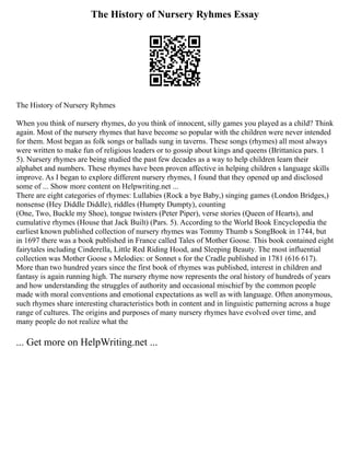 The History of Nursery Ryhmes Essay
The History of Nursery Ryhmes
When you think of nursery rhymes, do you think of innocent, silly games you played as a child? Think
again. Most of the nursery rhymes that have become so popular with the children were never intended
for them. Most began as folk songs or ballads sung in taverns. These songs (rhymes) all most always
were written to make fun of religious leaders or to gossip about kings and queens (Brittanica pars. 1
5). Nursery rhymes are being studied the past few decades as a way to help children learn their
alphabet and numbers. These rhymes have been proven affective in helping children s language skills
improve. As I began to explore different nursery rhymes, I found that they opened up and disclosed
some of ... Show more content on Helpwriting.net ...
There are eight categories of rhymes: Lullabies (Rock a bye Baby,) singing games (London Bridges,)
nonsense (Hey Diddle Diddle), riddles (Humpty Dumpty), counting
(One, Two, Buckle my Shoe), tongue twisters (Peter Piper), verse stories (Queen of Hearts), and
cumulative rhymes (House that Jack Built) (Pars. 5). According to the World Book Encyclopedia the
earliest known published collection of nursery rhymes was Tommy Thumb s SongBook in 1744, but
in 1697 there was a book published in France called Tales of Mother Goose. This book contained eight
fairytales including Cinderella, Little Red Riding Hood, and Sleeping Beauty. The most influential
collection was Mother Goose s Melodies: or Sonnet s for the Cradle published in 1781 (616 617).
More than two hundred years since the first book of rhymes was published, interest in children and
fantasy is again running high. The nursery rhyme now represents the oral history of hundreds of years
and how understanding the struggles of authority and occasional mischief by the common people
made with moral conventions and emotional expectations as well as with language. Often anonymous,
such rhymes share interesting characteristics both in content and in linguistic patterning across a huge
range of cultures. The origins and purposes of many nursery rhymes have evolved over time, and
many people do not realize what the
... Get more on HelpWriting.net ...
 