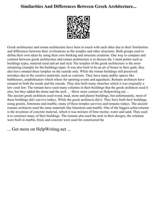 Similarities And Differences Between Greek Architecture...
Greek architecture and roman architecture have been in touch with each other due to their Similarities
and differences between their civilizations as the temples and other structures. Both groups used to
define their own ideas by using their own thinking and structure creations. One way to compare and
contrast between greek architecture and roman architecture is to discuss the 3 main points such as
buildings types, material used and art and style The temples of the greek architecture is the most
remaining example for the buildings types. It was also built to be an art of honor to their gods, they
also have ornated these temples on the outside only. While the roman buildings still preserved
nowdays due to the creative materials, such as concrete. They have many public spaces like
bathhouses, amphitheaters which where for sporting events and aqueducts. Romans architects have
ornated on both the inside and the outside. They also built many churches which it was originally a
law court law. The romans have used many columns in their buildings that the greek architects used it
also, but they added the dome and the arch. ... Show more content on Helpwriting.net ...
The ancient greek architects used wood, mud, stone and plaster buildings, but unfortunately, most of
these buildings did t survive todays. While the greek architects did it. They have built their buildings
using granite, limestone and marble, many of these temples survives and remains todays. The ancient
romans architects used the same materials like limestone and marble. One of the biggest achievements
is the invention of concrete material, which it was mixture of lime mortar, water and sand. They used
it to construct many of their buildings. The romans also used the arch in their designs, the columns
were built in marble, brick and concrete were used for constructed the
... Get more on HelpWriting.net ...
 