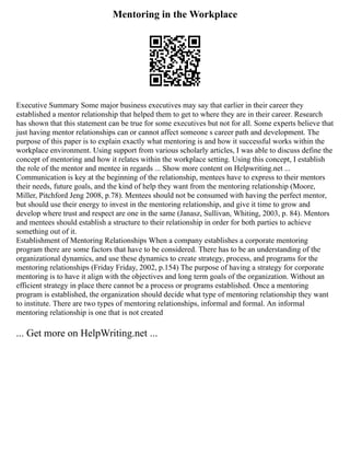 Mentoring in the Workplace
Executive Summary Some major business executives may say that earlier in their career they
established a mentor relationship that helped them to get to where they are in their career. Research
has shown that this statement can be true for some executives but not for all. Some experts believe that
just having mentor relationships can or cannot affect someone s career path and development. The
purpose of this paper is to explain exactly what mentoring is and how it successful works within the
workplace environment. Using support from various scholarly articles, I was able to discuss define the
concept of mentoring and how it relates within the workplace setting. Using this concept, I establish
the role of the mentor and mentee in regards ... Show more content on Helpwriting.net ...
Communication is key at the beginning of the relationship, mentees have to express to their mentors
their needs, future goals, and the kind of help they want from the mentoring relationship (Moore,
Miller, Pitchford Jeng 2008, p.78). Mentees should not be consumed with having the perfect mentor,
but should use their energy to invest in the mentoring relationship, and give it time to grow and
develop where trust and respect are one in the same (Janasz, Sullivan, Whiting, 2003, p. 84). Mentors
and mentees should establish a structure to their relationship in order for both parties to achieve
something out of it.
Establishment of Mentoring Relationships When a company establishes a corporate mentoring
program there are some factors that have to be considered. There has to be an understanding of the
organizational dynamics, and use these dynamics to create strategy, process, and programs for the
mentoring relationships (Friday Friday, 2002, p.154) The purpose of having a strategy for corporate
mentoring is to have it align with the objectives and long term goals of the organization. Without an
efficient strategy in place there cannot be a process or programs established. Once a mentoring
program is established, the organization should decide what type of mentoring relationship they want
to institute. There are two types of mentoring relationships, informal and formal. An informal
mentoring relationship is one that is not created
... Get more on HelpWriting.net ...
 