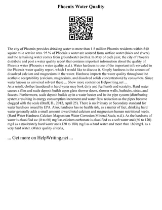 Phoenix Water Quality
The city of Phoenix provides drinking water to more than 1.5 million Phoenix residents within 540
square mile service area. 95 % of Phoenix s water are sourced from surface water (lakes and rivers)
and the remaining water comes from groundwater (wells). In May of each year, the city of Phoenix
distribute and post a water quality report that contains important information about the quality of
Phoenix water (Phoenix s water quality, n.d.). Water hardness is one of the important info revealed in
the Phoenix water quality report, which I would like to discuss it. Simply hardness is the amount of
dissolved calcium and magnesium in the water. Hardness impacts the water quality throughout the
aesthetic acceptability (calcium, magnesium, and dissolved solids concentration) by consumers. Since
water known as universal solvent these ... Show more content on Helpwriting.net ...
As a result, clothes laundered in hard water may look dirty and feel harsh and scratchy. Hard water
causes a film and scale deposit builds upon glass shower doors, shower walls, bathtubs, sinks, and
faucets. Furthermore, scale deposit builds up in a water heater and in the pipe system (distributing
system) resulting in energy consumption increment and water flow reduction as the pipes become
clogged with the scale (Braff, D., 2012, April 25). There is no Primary or Secondary standard for
water hardness issued by EPA. Also, hardness has no health risk, as a matter of fact, drinking hard
water generally adds a small amount toward total calcium and magnesium human nutritional needs.
(Hard Water Hardness Calcium Magnesium Water Corrosion Mineral Scale, n.d.). As the hardness of
water is classified as: (0 to 60) mg/l as calcium carbonate is classified as a soft water and (60 to 120)
mg/l as a moderately hard water and (120 to 180) mg/l as a hard water and more than 180 mg/L as a
very hard water. (Water quality criteria,
... Get more on HelpWriting.net ...
 