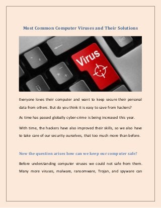 Most Common Computer Viruses and Their Solutions
Everyone loves their computer and want to keep secure their personal
data from others. But do you think it is easy to save from hackers?
As time has passed globally cyber-crime is being increased this year.
With time, the hackers have also improved their skills, so we also have
to take care of our security ourselves, that too much more than before.
Now the question arises how can we keep our computer safe?
Before understanding computer viruses we could not safe from them.
Many more viruses, malware, ransomware, Trojan, and spyware can
 