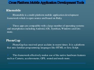 Cross Platform Mobile Application Development Tools
• Rhomobile
 Rhomobile is a multi platform mobile application development
framework which is open source and based on Ruby.
 These apps are compatible with a large number of operating systems
and smartphones including Android, iOS, Symbian, Windows and lots
more.
• PhoneGap
 PhoneGap has received great acclaim in recent times. It is a platform
that uses familiar programming languages like HTML or Java Script.
 This framework effectively makes use of the native hardware features
such as Camera, accelerometer, GPS, sound and much more.
 