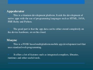 • Appcelerator
 This is a titanium development platform. It aids the development of
native apps with the use of programming languages such as HTML, JAVA,
PHP, Ruby and Python.
 The good part is that the app data can be either stored completely on
the device hardware, or on the cloud.
• Mosync
 This is a FOSS based multiplatform mobile app development tool that
uses standard web programming.
 It offers a lot of features such as integrated compilers, libraries,
runtimes and other useful tools.
 