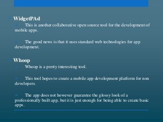 • WidgetPAd
 This is another collaborative open source tool for the development of
mobile apps.
 The good news is that it uses standard web technologies for app
development.
• Whoop
 Whoop is a pretty interesting tool.
 This tool hopes to create a mobile app development platform for non
developers.
 The app does not however guarantee the glossy look of a
professionally built app, but it is just enough for being able to create basic
apps.
 