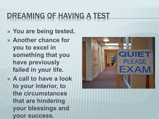 DREAMING OF HAVING A TEST
 You are being tested,
 Another chance for
you to excel in
something that you
have previously
failed in your life.
 A call to have a look
to your interior, to
the circumstances
that are hindering
your blessings and
your success.
 