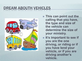 DREAM ABOUTH VEHICLES
 This can point out the
calling that you have,
the type and size of
the vehicle can
determine the size of
your ministry.
 It’s important to see if
you are the one
driving, or riding or if
you have lend your
vehicle, or if you are
driving another’s
vehicle.
 