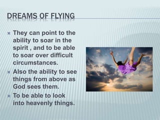 DREAMS OF FLYING
 They can point to the
ability to soar in the
spirit , and to be able
to soar over difficult
circumstances.
 Also the ability to see
things from above as
God sees them.
 To be able to look
into heavenly things.
 