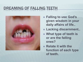 DREAMING OF FALLING TEETH
 Falling to use God’s
given wisdom in your
daily affairs of life..
 Lacking discernment..
 What type of teeth is
or are the falling
ones?
 Relate it with the
function of each type
of teeth.
 