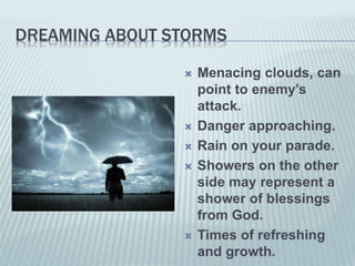 DREAMING ABOUT STORMS
 Menacing clouds, can
point to enemy’s
attack.
 Danger approaching.
 Rain on your parade.
 Showers on the other
side may represent a
shower of blessings
from God.
 Times of refreshing
and growth.
 