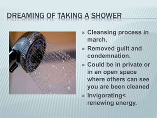 DREAMING OF TAKING A SHOWER
 Cleansing process in
march.
 Removed guilt and
condemnation.
 Could be in private or
in an open space
where others can see
you are been cleaned
 Invigorating<
renewing energy.
 