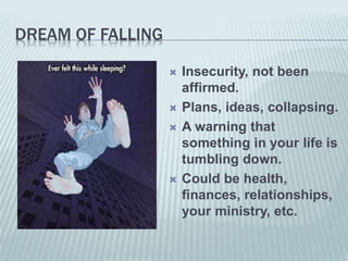 DREAM OF FALLING
 Insecurity, not been
affirmed.
 Plans, ideas, collapsing.
 A warning that
something in your life is
tumbling down.
 Could be health,
finances, relationships,
your ministry, etc.
 