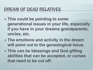 DREAM OF DEAD RELATIVES
 This could be pointing to some
generational issues in your life, especially
if you have in your dreams grandparents,
uncles, etc.
 The emotions and activity in the dream
will point out to the genealogical issue.
 This can be blessings and God gifting
abilities that can be accepted, or curses
that need to be cut off.
 